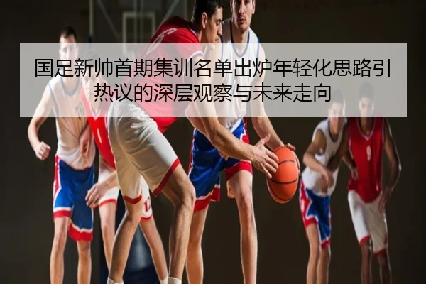 国足新帅首期集训名单出炉年轻化思路引热议的深层观察与未来走向