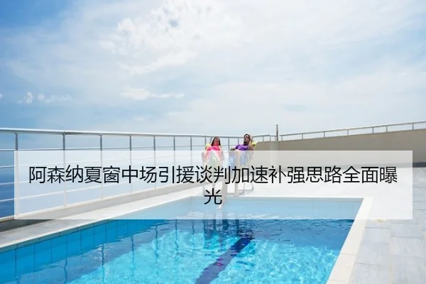 阿森纳夏窗中场引援谈判加速补强思路全面曝光