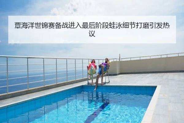 覃海洋世锦赛备战进入最后阶段蛙泳细节打磨引发热议