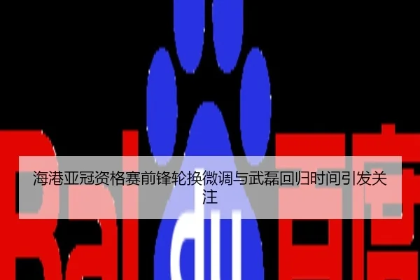 海港亚冠资格赛前锋轮换微调与武磊回归时间引发关注