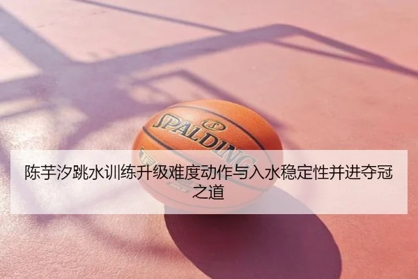 陈芋汐跳水训练升级难度动作与入水稳定性并进夺冠之道
