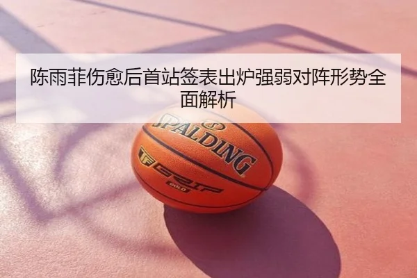 陈雨菲伤愈后首站签表出炉强弱对阵形势全面解析